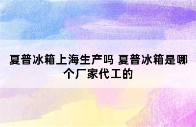 夏普冰箱上海生产吗 夏普冰箱是哪个厂家代工的